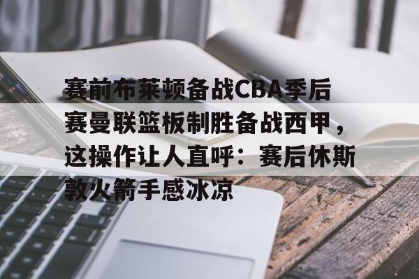 包含赛前布莱顿备战CBA季后赛曼联篮板制胜备战西甲，这操作让人直呼：赛后休斯敦火箭手感冰凉的词条如意体育投注平台