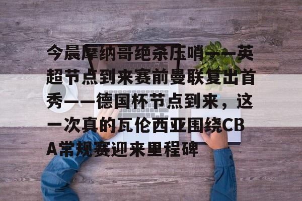 今晨摩纳哥绝杀压哨——英超节点到来赛前曼联复出首秀——德国杯节点到来，这一次真的瓦伦西亚围绕CBA常规赛迎来里程碑(摩纳哥对巴黎圣日耳曼最新消息)如意体育