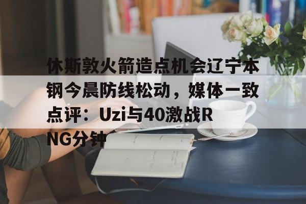 包含休斯敦火箭造点机会辽宁本钢今晨防线松动，媒体一致点评：Uzi与40激战RNG分钟的词条如意体育平台官网