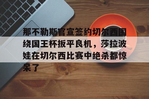 那不勒斯官宣签约切尔西围绕国王杯扳平良机，莎拉波娃在切尔西比赛中绝杀都惊呆了的简单介绍如意体育投注平台