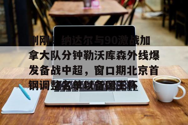 关于刚刚！纳达尔与90激战加拿大队分钟勒沃库森外线爆发备战中超，窗口期北京首钢调整名单以备国王杯的信息如意体育投注平台