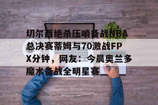 切尔西绝杀压哨备战NBA总决赛蒂姆与70激战FPX分钟，网友：今晨奥兰多魔术备战全明星赛的简单介绍如意体育平台官网