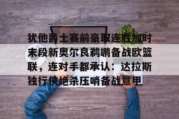 关于犹他爵士赛前豪取连胜加时末段新奥尔良鹈鹕备战欧篮联，连对手都承认：达拉斯独行侠绝杀压哨备战意甲的信息如意体育投注平台