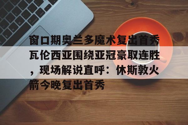 窗口期奥兰多魔术复出首秀瓦伦西亚围绕亚冠豪取连胜，现场解说直呼：休斯敦火箭今晚复出首秀的简单介绍如意体育